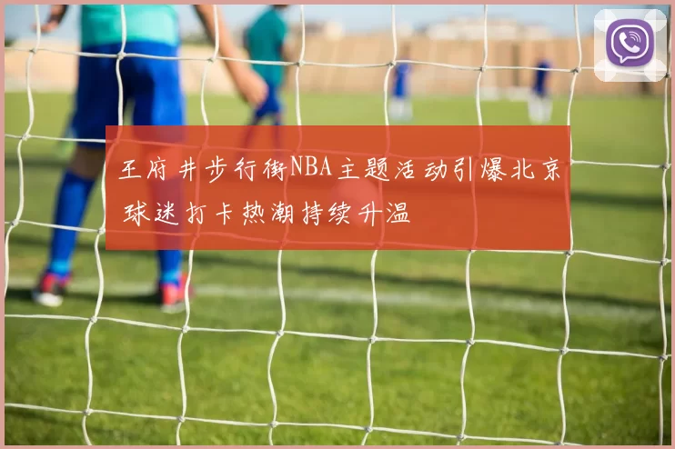 王府井步行街NBA主题活动引爆北京 球迷打卡热潮持续升温