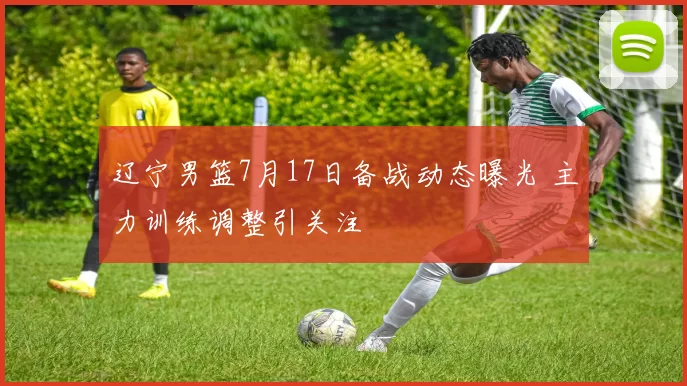 辽宁男篮7月17日备战动态曝光 主力训练调整引关注