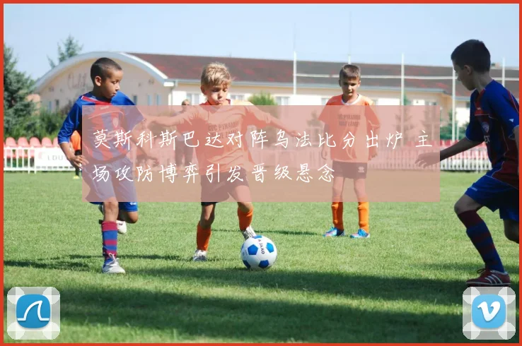 莫斯科斯巴达对阵乌法比分出炉 主场攻防博弈引发晋级悬念