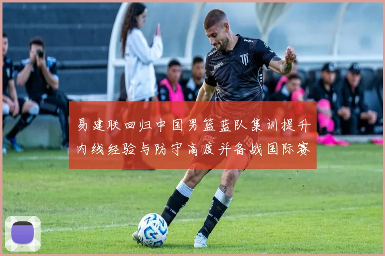 易建联回归中国男篮蓝队集训提升内线经验与防守高度并备战国际赛场