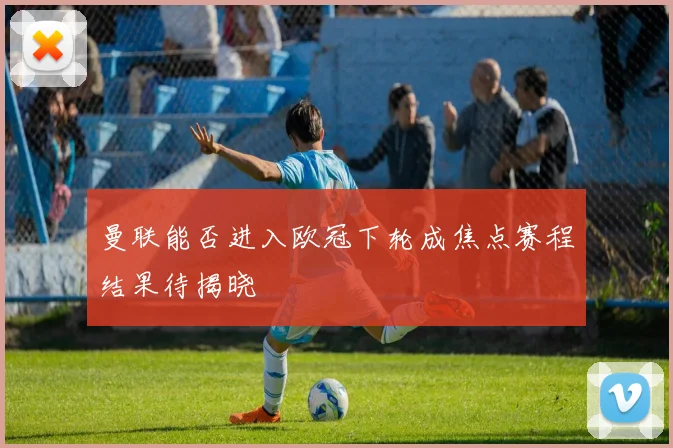 曼联能否进入欧冠下轮成焦点赛程结果待揭晓