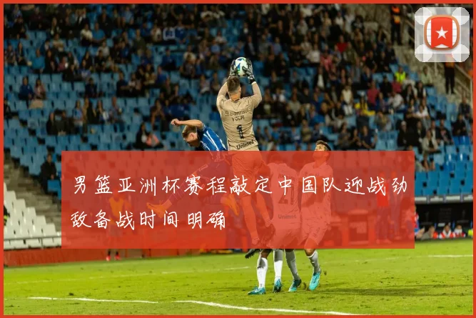男篮亚洲杯赛程敲定中国队迎战劲敌备战时间明确