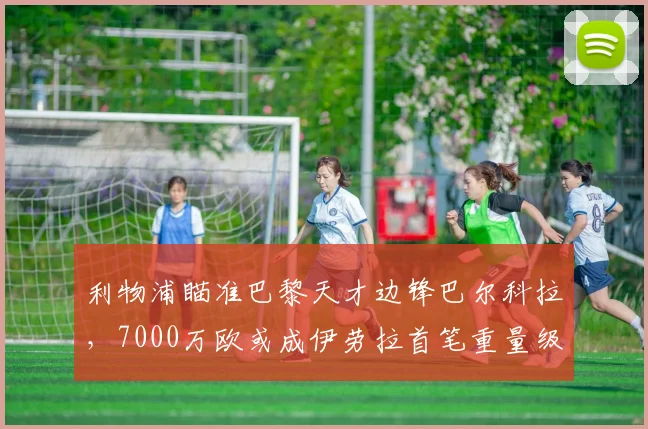 利物浦瞄准巴黎天才边锋巴尔科拉，7000万欧或成伊劳拉首笔重量级引援_斯洛特_英超的_球员