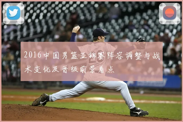 2016中国男篮亚锦赛阵容调整与战术变化及晋级前景看点
