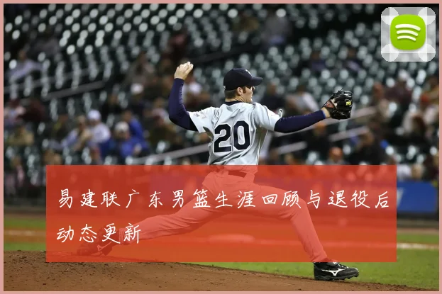 易建联广东男篮生涯回顾与退役后动态更新