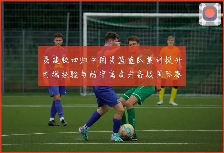 易建联回归中国男篮蓝队集训提升内线经验与防守高度并备战国际赛场
